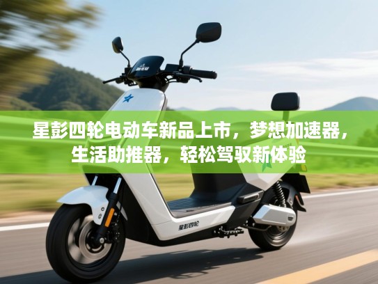星彭四轮电动车新品上市，梦想加速器，生活助推器，轻松驾驭新体验
