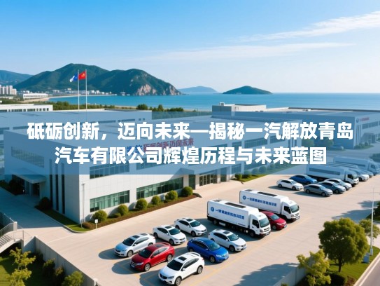 砥砺创新，迈向未来—揭秘一汽解放青岛汽车有限公司辉煌历程与未来蓝图