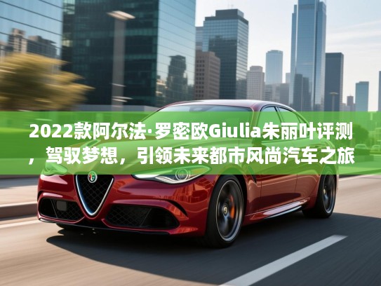 2022款阿尔法·罗密欧Giulia朱丽叶评测，驾驭梦想，引领未来都市风尚汽车之旅