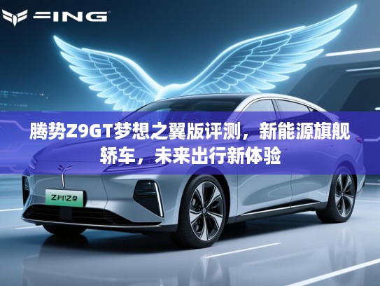 腾势Z9GT梦想之翼版评测,新能源旗舰轿车,未来出行新体验 腾势Z9GT梦想之翼版评测,新能源旗舰轿车,未来出行新体验