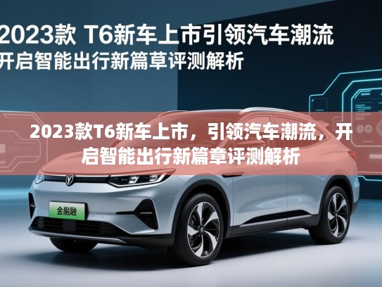 2023款T6新车上市，引领汽车潮流，开启智能出行新篇章评测解析