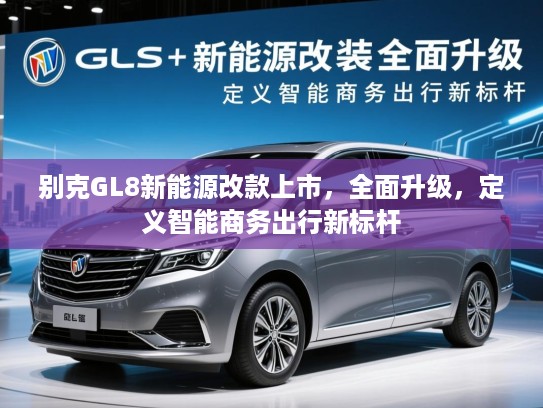 别克GL8新能源改款上市,全面升级,定义智能商务出行新标杆 别克GL8新能源改款上市,全面升级,定义智能商务出行新标杆