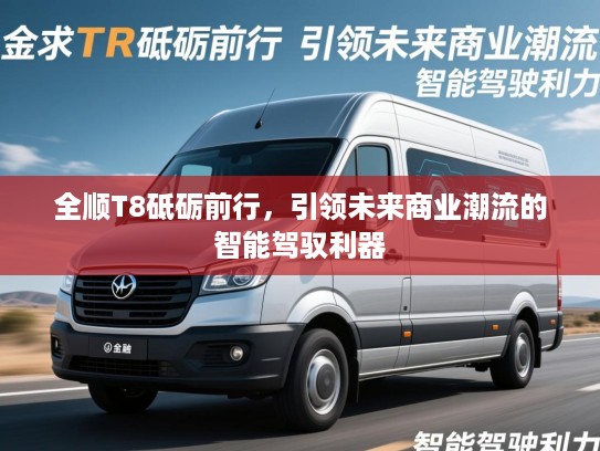 全顺T8砥砺前行,引领未来商业潮流的智能驾驭利器 全顺T8砥砺前行,引领未来商业潮流的智能驾驭利器
