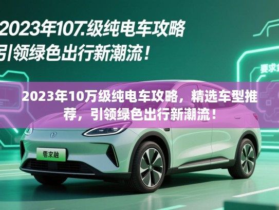 2023年10万级纯电车攻略,精选车型推荐,引领绿色出行新潮流! 2023年10万级纯电车攻略,精选车型推荐,引领绿色出行新潮流!