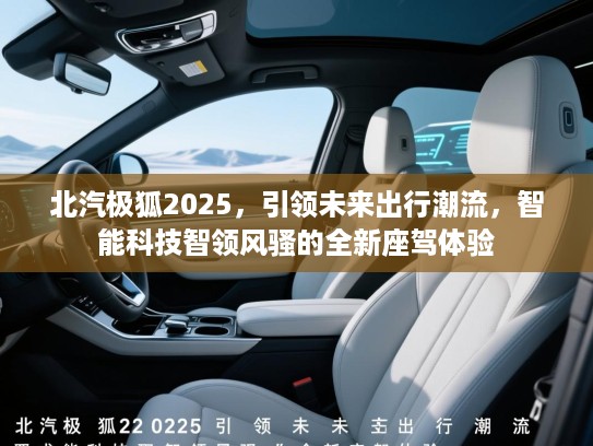 北汽极狐2025，引领未来出行潮流，智能科技智领风骚的全新座驾体验
