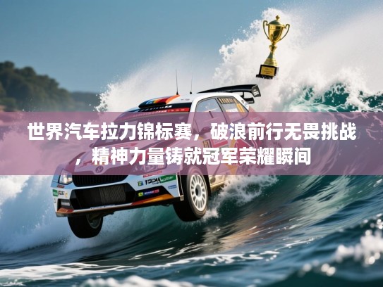 世界汽车拉力锦标赛，破浪前行无畏挑战，精神力量铸就冠军荣耀瞬间