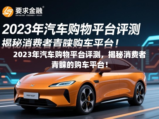 2023年汽车购物平台评测,揭秘消费者青睐的购车平台! 2023年汽车购物平台评测,揭秘消费者青睐的购车平台!