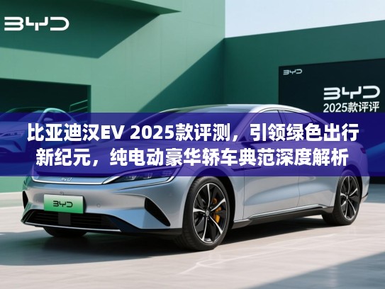 比亚迪汉EV 2025款评测,引领绿色出行新纪元,纯电动豪华轿车典范深度解析 比亚迪汉EV 2025款评测,引领绿色出行新纪元,纯电动豪华轿车典范深度解析