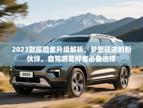 2023款探险者升级解析，梦想征途的新伙伴，自驾游爱好者必备选择
