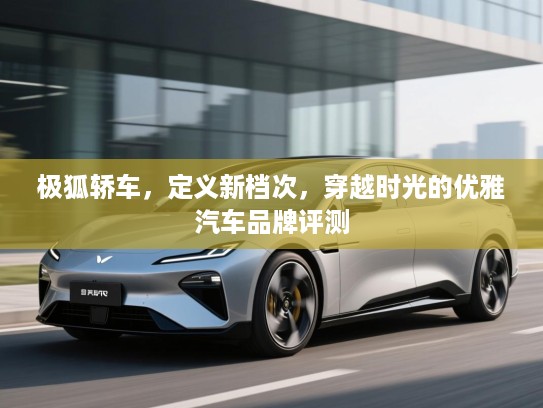 极狐轿车,定义新档次,穿越时光的优雅汽车品牌评测 极狐轿车,定义新档次,穿越时光的优雅汽车品牌评测