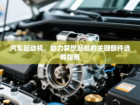汽车起动机,助力梦想起航的关键部件选购指南 汽车起动机,助力梦想起航的关键部件选购指南
