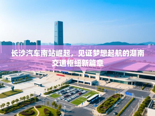 长沙汽车南站崛起,见证梦想起航的湖南交通枢纽新篇章 长沙汽车南站崛起,见证梦想起航的湖南交通枢纽新篇章