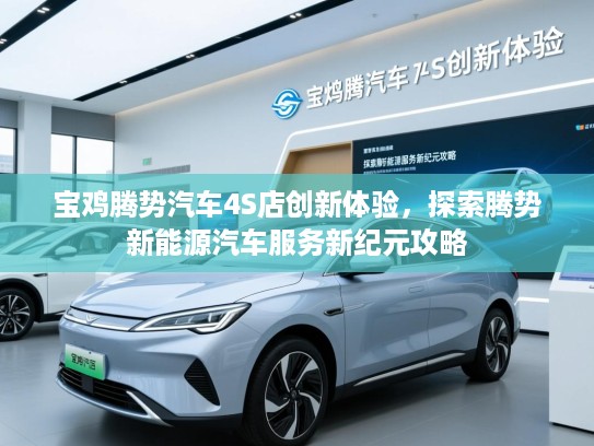 宝鸡腾势汽车4S店创新体验，探索腾势新能源汽车服务新纪元攻略