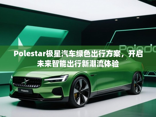 Polestar极星汽车绿色出行方案,开启未来智能出行新潮流体验 Polestar极星汽车绿色出行方案,开启未来智能出行新潮流体验