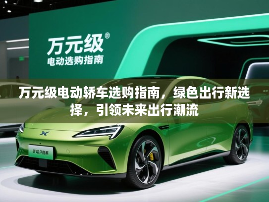 万元级电动轿车选购指南,绿色出行新选择,引领未来出行潮流 万元级电动轿车选购指南,绿色出行新选择,引领未来出行潮流