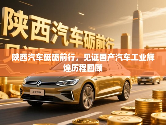 陕西汽车砥砺前行,见证国产汽车工业辉煌历程回顾 陕西汽车砥砺前行,见证国产汽车工业辉煌历程回顾