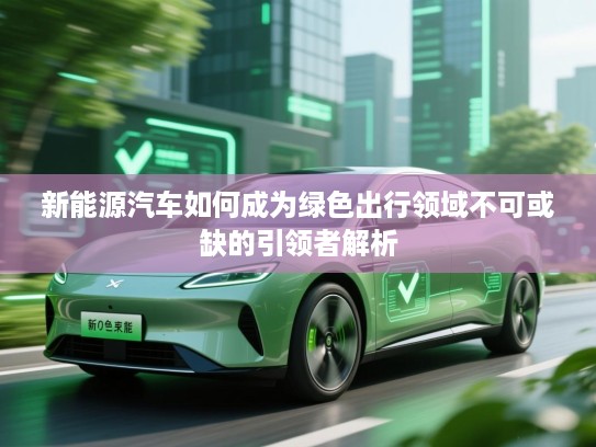 新能源汽车如何成为绿色出行领域不可或缺的引领者解析