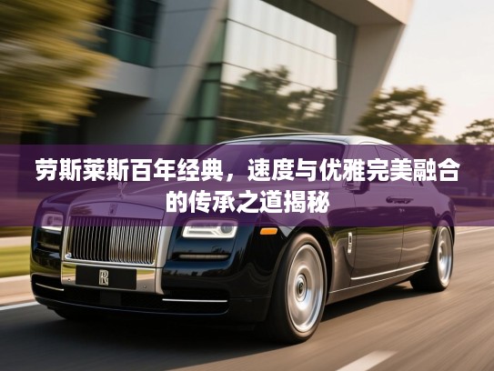 劳斯莱斯百年经典,速度与优雅完美融合的传承之道揭秘 劳斯莱斯百年经典,速度与优雅完美融合的传承之道揭秘