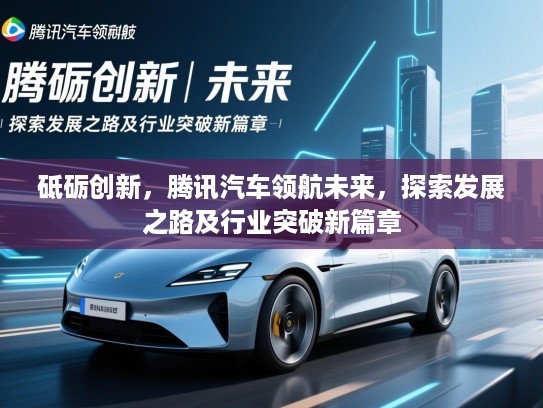砥砺创新,腾讯汽车领航未来,探索发展之路及行业突破新篇章 砥砺创新,腾讯汽车领航未来,探索发展之路及行业突破新篇章