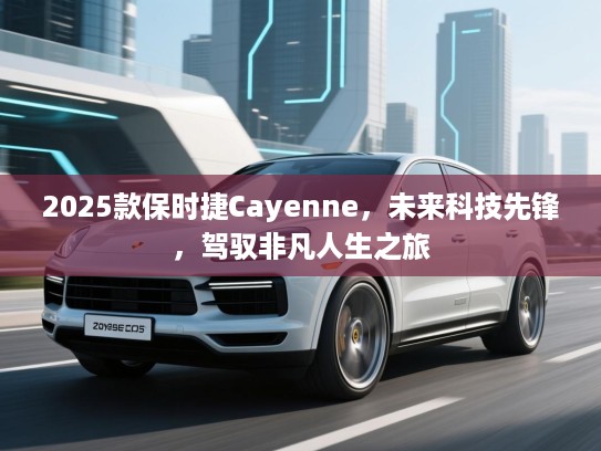 2025款保时捷Cayenne，未来科技先锋，驾驭非凡人生之旅