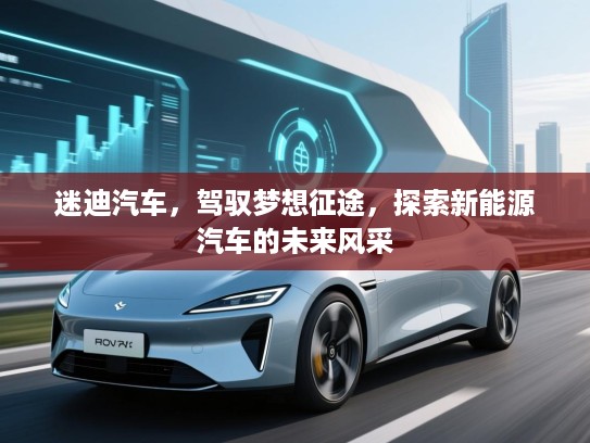 迷迪汽车,驾驭梦想征途,探索新能源汽车的未来风采 迷迪汽车,驾驭梦想征途,探索新能源汽车的未来风采