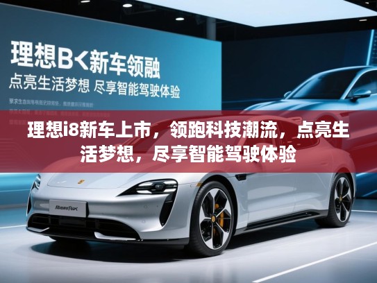 理想i8新车上市，领跑科技潮流，点亮生活梦想，尽享智能驾驶体验