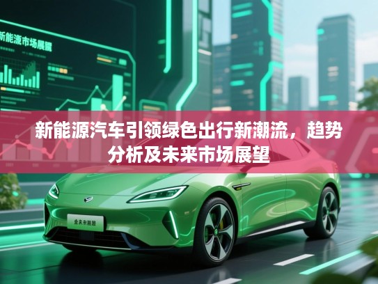 新能源汽车引领绿色出行新潮流，趋势分析及未来市场展望