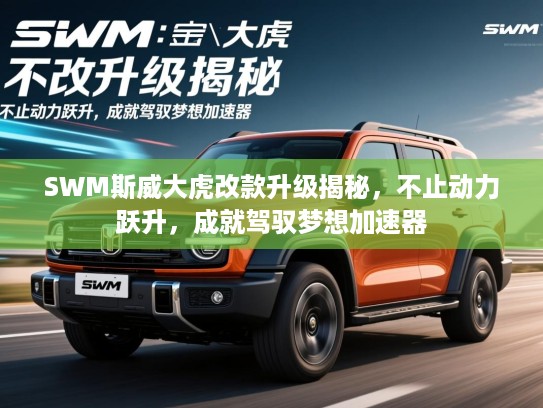 SWM斯威大虎改款升级揭秘，不止动力跃升，成就驾驭梦想加速器