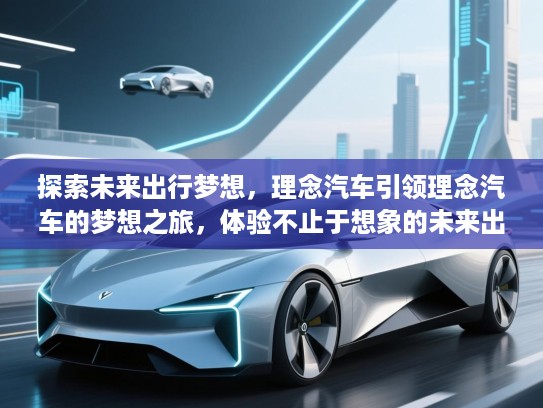 探索未来出行梦想，理念汽车引领理念汽车的梦想之旅，体验不止于想象的未来出行方式