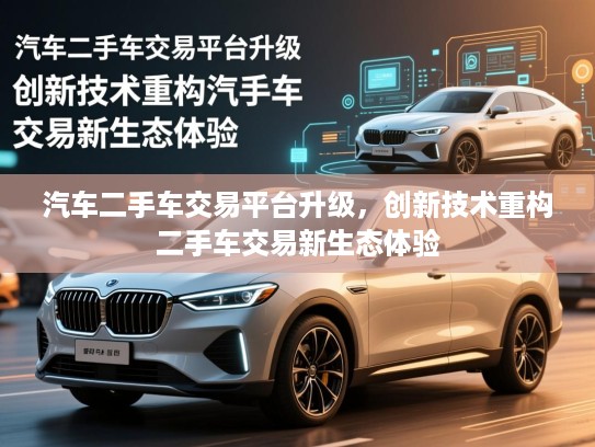 汽车二手车交易平台升级,创新技术重构二手车交易新生态体验 汽车二手车交易平台升级,创新技术重构二手车交易新生态体验