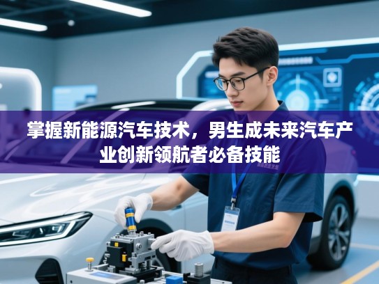 掌握新能源汽车技术，男生成未来汽车产业创新领航者必备技能