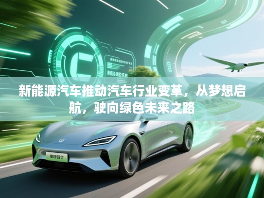 新能源汽车推动汽车行业变革，从梦想启航，驶向绿色未来之路