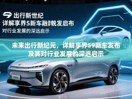 未来出行新纪元，详解享界S9新车发布及其对行业发展的深远启示