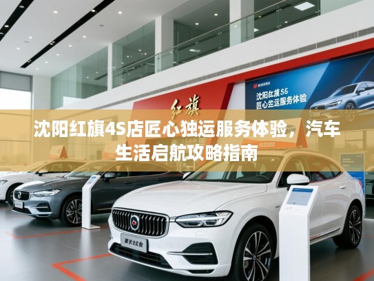沈阳红旗4S店匠心独运服务体验,汽车生活启航攻略指南 沈阳红旗4S店匠心独运服务体验,汽车生活启航攻略指南
