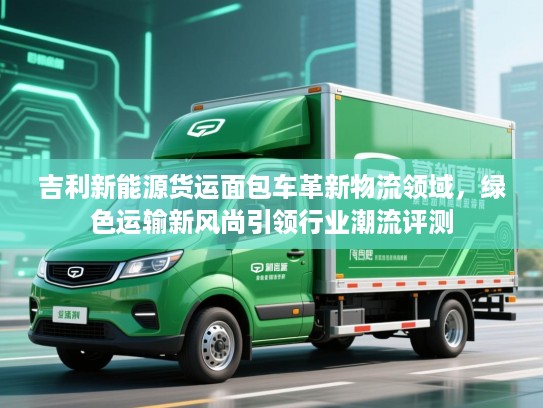 吉利新能源货运面包车革新物流领域，绿色运输新风尚引领行业潮流评测