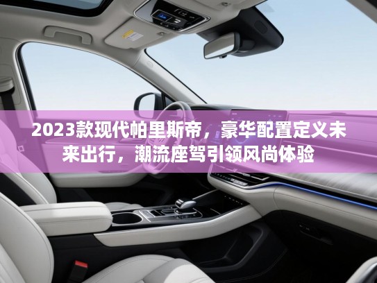 2023款现代帕里斯帝，豪华配置定义未来出行，潮流座驾引领风尚体验