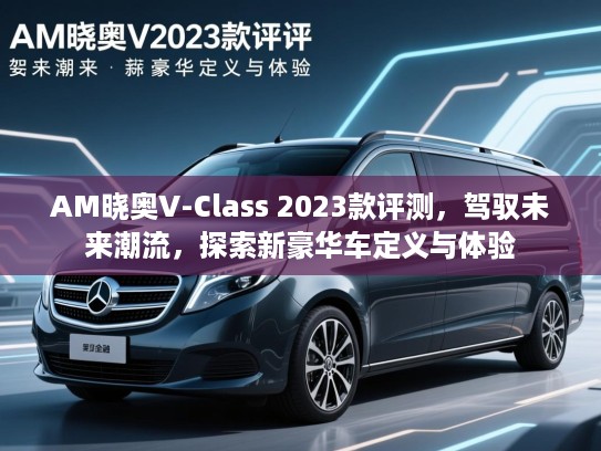 AM晓奥V-Class 2023款评测，驾驭未来潮流，探索新豪华车定义与体验