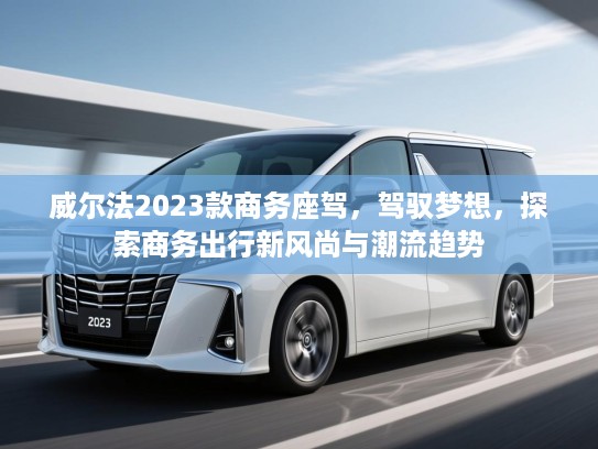 威尔法2023款商务座驾，驾驭梦想，探索商务出行新风尚与潮流趋势