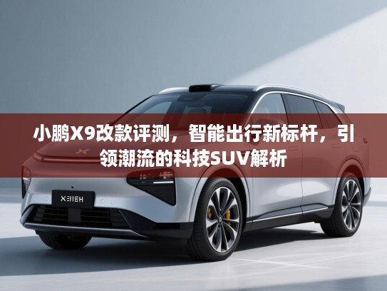 小鹏X9改款评测,智能出行新标杆,引领潮流的科技SUV解析 小鹏X9改款评测,智能出行新标杆,引领潮流的科技SUV解析