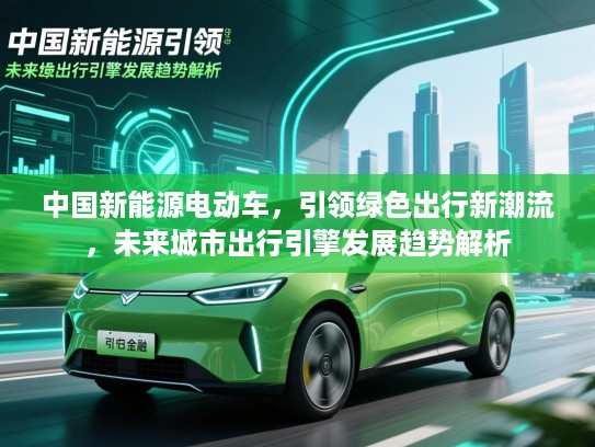 中国新能源电动车,引领绿色出行新潮流,未来城市出行引擎发展趋势解析 中国新能源电动车,引领绿色出行新潮流,未来城市出行引擎发展趋势解析