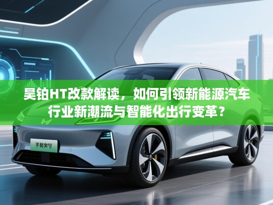 昊铂HT改款解读，如何引领新能源汽车行业新潮流与智能化出行变革？