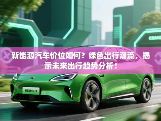 新能源汽车价位如何？绿色出行潮流，揭示未来出行趋势分析！