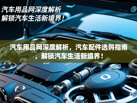 汽车用品网深度解析，汽车配件选购指南，解锁汽车生活新境界！