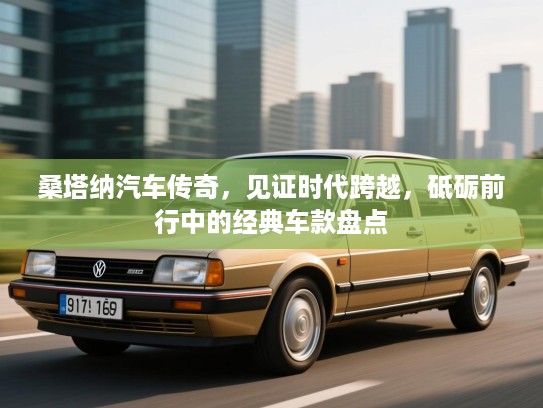 桑塔纳汽车传奇，见证时代跨越，砥砺前行中的经典车款盘点
