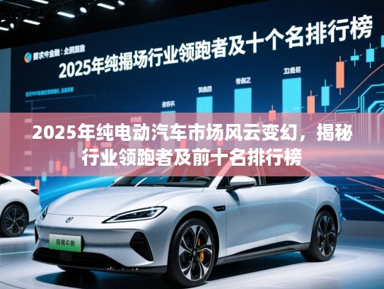 2025年纯电动汽车市场风云变幻，揭秘行业领跑者及前十名排行榜