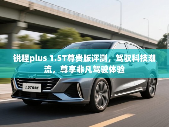 锐程plus 1.5T尊贵版评测,驾驭科技潮流,尊享非凡驾驶体验 锐程plus 1.5T尊贵版评测,驾驭科技潮流,尊享非凡驾驶体验