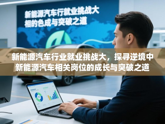新能源汽车行业就业挑战大，探寻逆境中新能源汽车相关岗位的成长与突破之道