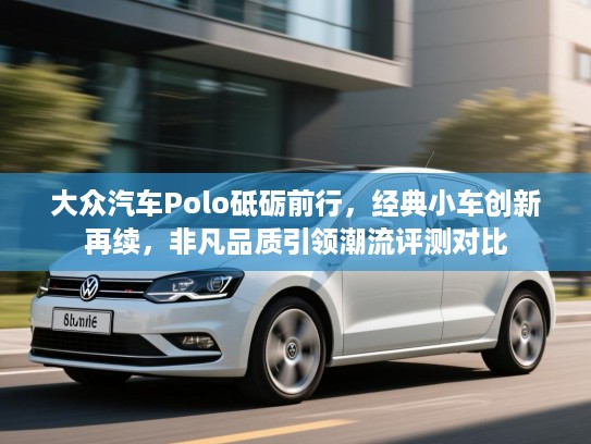 大众汽车Polo砥砺前行，经典小车创新再续，非凡品质引领潮流评测对比