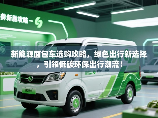 新能源面包车选购攻略，绿色出行新选择，引领低碳环保出行潮流！