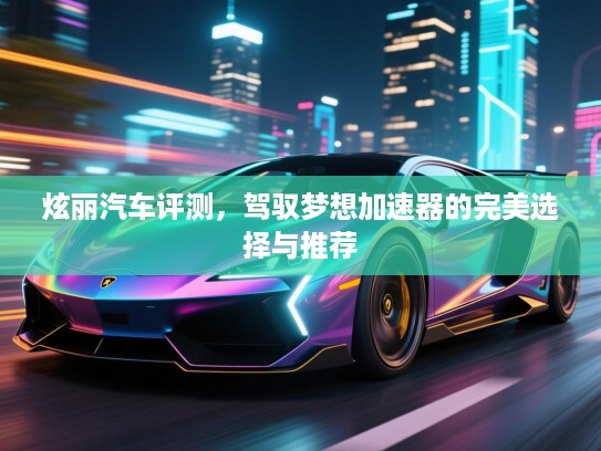 炫丽汽车评测，驾驭梦想加速器的完美选择与推荐